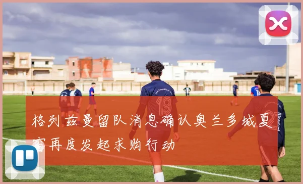 格列兹曼留队消息确认奥兰多城夏窗再度发起求购行动