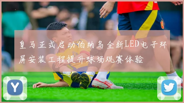 皇马正式启动伯纳乌全新LED电子环屏安装工程提升球场观赛体验