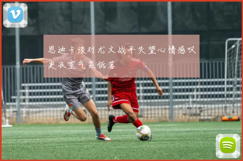 恩迪卡谈对尤文战平失望心情感叹更衣室气氛低落