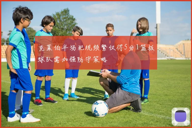 克莱伯半场犯规频繁仅得5分1篮板球队需加强防守策略