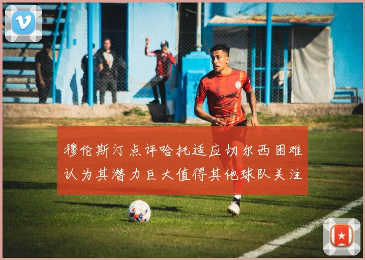 穆伦斯汀点评哈托适应切尔西困难认为其潜力巨大值得其他球队关注