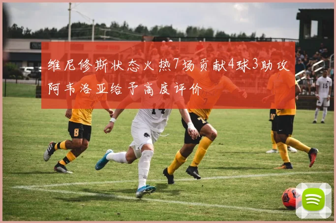 维尼修斯状态火热7场贡献4球3助攻阿韦洛亚给予高度评价