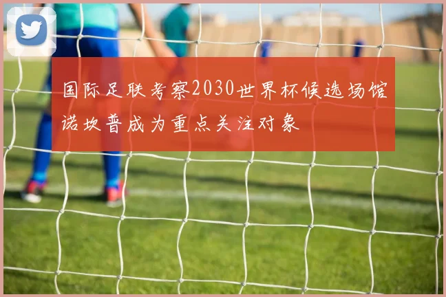 国际足联考察2030世界杯候选场馆诺坎普成为重点关注对象