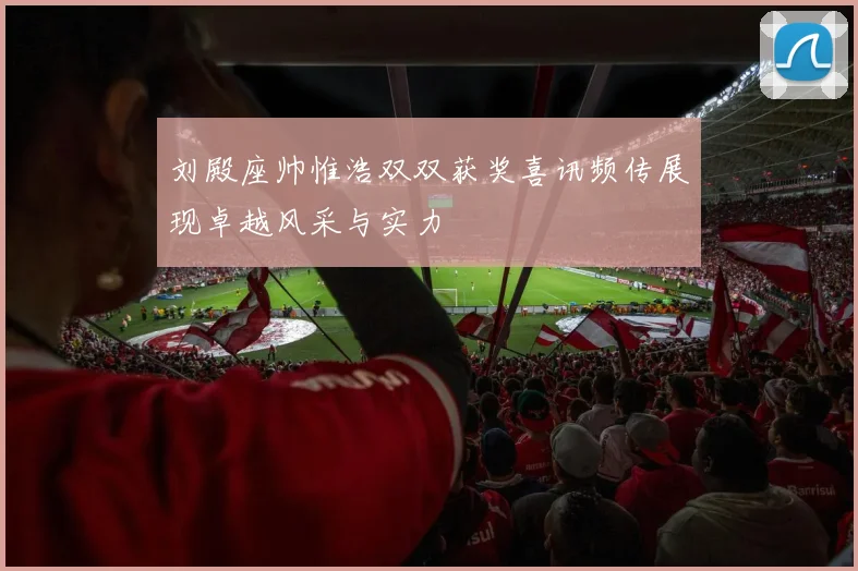 刘殿座帅惟浩双双获奖喜讯频传展现卓越风采与实力