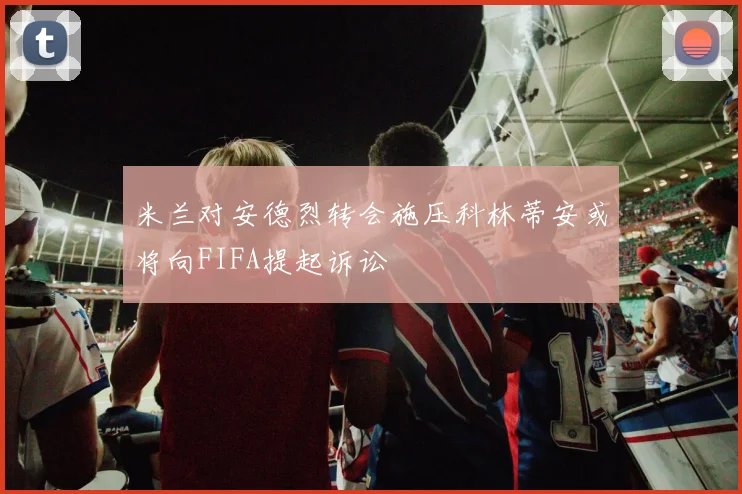 米兰对安德烈转会施压科林蒂安或将向FIFA提起诉讼