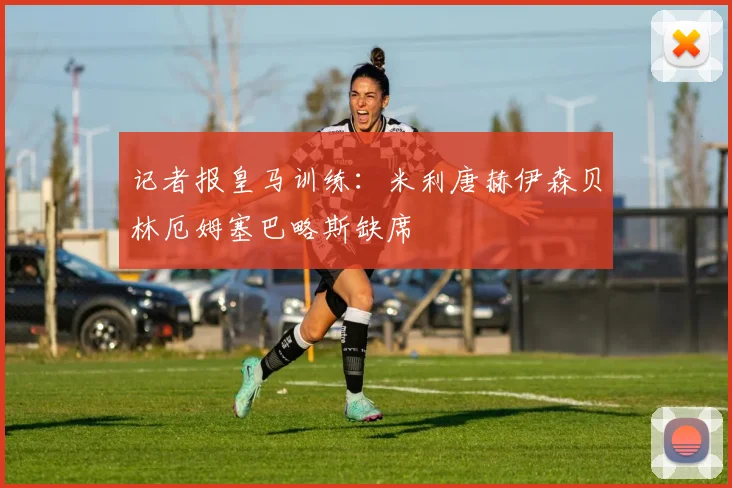 记者报皇马训练：米利唐赫伊森贝林厄姆塞巴略斯缺席