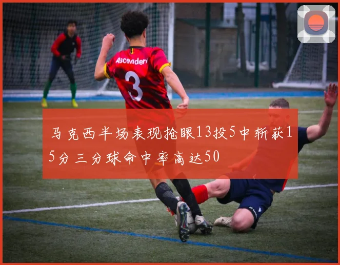 马克西半场表现抢眼13投5中斩获15分三分球命中率高达50