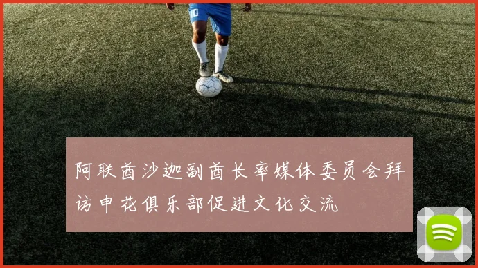 阿联酋沙迦副酋长率媒体委员会拜访申花俱乐部促进文化交流
