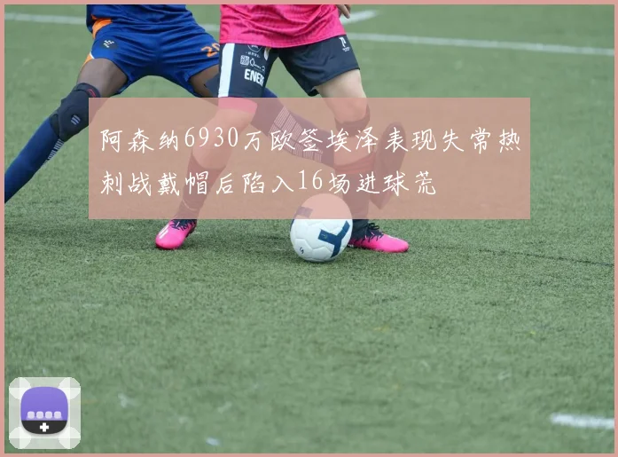 阿森纳6930万欧签埃泽表现失常热刺战戴帽后陷入16场进球荒