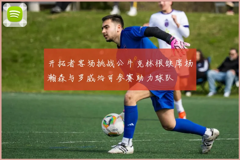 开拓者客场挑战公牛克林根缺席杨瀚森与罗威均可参赛助力球队