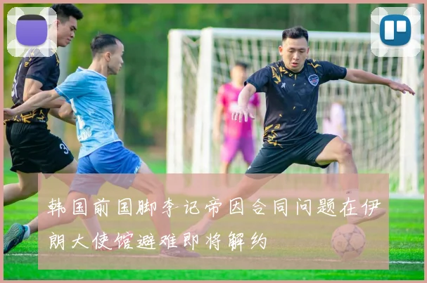 韩国前国脚李记帝因合同问题在伊朗大使馆避难即将解约