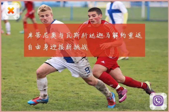 库蒂尼奥与瓦斯科达迦马解约重返自由身迎接新挑战