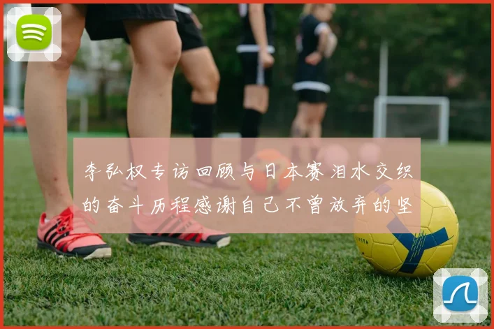 李弘权专访回顾与日本赛泪水交织的奋斗历程感谢自己不曾放弃的坚持