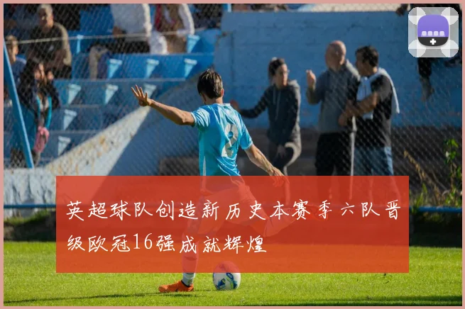 英超球队创造新历史本赛季六队晋级欧冠16强成就辉煌