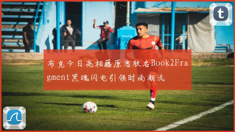 布克今日亮相藤原浩联名Book2Fragment黑魂闪电引领时尚潮流