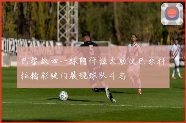 巴黎扳回一球阿什拉夫助攻巴尔科拉精彩破门展现球队斗志